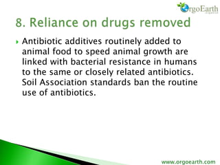  Antibiotic additives routinely added to
animal food to speed animal growth are
linked with bacterial resistance in humans
to the same or closely related antibiotics.
Soil Association standards ban the routine
use of antibiotics.
www.orgoearth.com
 