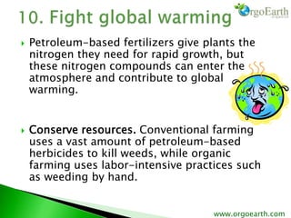  Petroleum-based fertilizers give plants the
nitrogen they need for rapid growth, but
these nitrogen compounds can enter the
atmosphere and contribute to global
warming.
 Conserve resources. Conventional farming
uses a vast amount of petroleum-based
herbicides to kill weeds, while organic
farming uses labor-intensive practices such
as weeding by hand.
www.orgoearth.com
 