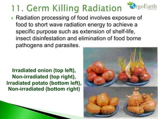  Radiation processing of food involves exposure of
food to short wave radiation energy to achieve a
specific purpose such as extension of shelf-life,
insect disinfestation and elimination of food borne
pathogens and parasites.
Irradiated onion (top left),
Non-irradiated (top right),
Irradiated potato (bottom left),
Non-irradiated (bottom right)
 
