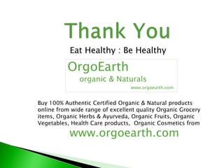 Eat Healthy : Be Healthy
OrgoEarth
organic & Naturals
www.orgoearth.com
Buy 100% Authentic Certified Organic & Natural products
online from wide range of excellent quality Organic Grocery
items, Organic Herbs & Ayurveda, Organic Fruits, Organic
Vegetables, Health Care products, Organic Cosmetics from
www.orgoearth.com
 