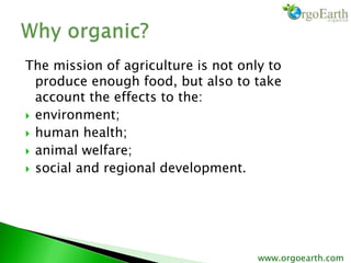 The mission of agriculture is not only to
produce enough food, but also to take
account the effects to the:
 environment;
 human health;
 animal welfare;
 social and regional development.
www.orgoearth.com
 