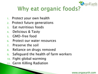 1. Protect your own health
2. Protect future generations
3. Eat nutritious foods
4. Delicious & Tasty
5. GMO-free food
6. Protect our water resources
7. Preserve the soil
8. Reliance on drugs removed
9. Safeguard the health of farm workers
10. Fight global warming
11. Germ Killing Radiation
www.orgoearth.com
 