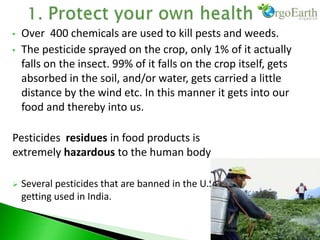 • Over 400 chemicals are used to kill pests and weeds.
• The pesticide sprayed on the crop, only 1% of it actually
falls on the insect. 99% of it falls on the crop itself, gets
absorbed in the soil, and/or water, gets carried a little
distance by the wind etc. In this manner it gets into our
food and thereby into us.
Pesticides residues in food products is
extremely hazardous to the human body
 Several pesticides that are banned in the U.S. and Canada are still
getting used in India.
 