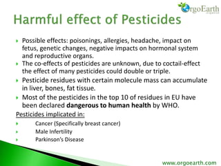  Possible effects: poisonings, allergies, headache, impact on
fetus, genetic changes, negative impacts on hormonal system
and reproductive organs.
 The co-effects of pesticides are unknown, due to coctail-effect
the effect of many pesticides could double or triple.
 Pesticide residues with certain molecule mass can accumulate
in liver, bones, fat tissue.
 Most of the pesticides in the top 10 of residues in EU have
been declared dangerous to human health by WHO.
Pesticides implicated in:
 Cancer (Specifically breast cancer)
 Male Infertility
 Parkinson’s Disease
www.orgoearth.com
 