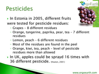  In Estonia in 2005, different fruits
were tested for pesticide residues:
◦ Grapes – 8 different residues
◦ Orange, tangerine, paprika, pear, tea – 7 different
residues
◦ Lemon, peach – 6 different residues
◦ Most of the residues are found in the peel
◦ Orange, kiwi, tea, peach – level of pesticide
residues more than allowed
 In UK, apples could be sprayd 16 times with
36 different pesticide. (Heaton, 2001)
www.orgoearth.com
 