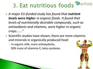  A major EU-funded study has found that nutrient
levels were higher in organic foods. It found that
levels of nutritionally desirable compounds, such as
antioxidants and vitamins, were higher in organic
crops…….”
 Scientific studies have shown, there are more vitamins
and minerals in organically produced food:
◦ In organic milk, more antioxydants,
50% more of vitamine E, beta-carotene.
 