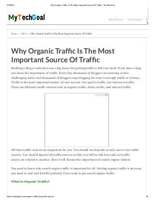 3/19/2017 Why Organic Traffic Is The Most Important Source Of Traffic ­ MyTechGoal
http://mytechgoal.com/organic­traffic­important­source/ 1/6
Home → SEO → Why Organic Traffic Is The Most Important Source Of Traffic
WordPress Technology Bloggin
Why Organic Traf c Is The Most
Important Source Of Traf c
Building a blog or website is not a big factor but getting traffic is still very hard. If you have a blog
you know the importance of traffic. Every day thousands of bloggers are entering in this
challenging sector and thousands of bloggers stop blogging for want to enough traffic or visitors.
Traffic is the most important matter of your success. Our goal is traffic, our success is traffic.
There are different traffic sources such as organic traffic, direct traffic, and referral traffic.
All these traffic sources are important for you. You should not depend on only one or two traffic
sources. You should depend all traffic sources so that you will be risk­free and one traffic
source are related to another. Here I will discuss the importance of search engine visitors.
You need to know why search engine traffic is important for all. Getting organic traffic is not easy,
you need to wait and do SEO perfectly if you want to get search engine traffic.
What Is Organic Traffic?
 