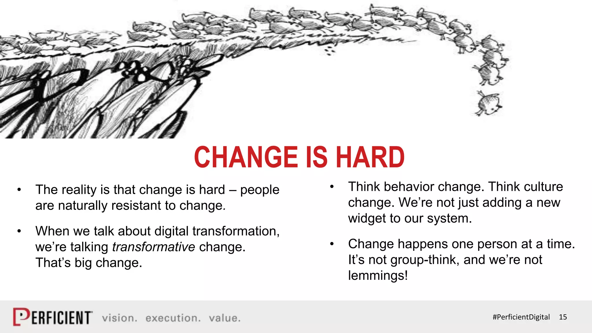 15#PerficientDigital
CHANGE IS HARD
• The reality is that change is hard – people
are naturally resistant to change.
• When we talk about digital transformation,
we’re talking transformative change.
That’s big change.
• Think behavior change. Think culture
change. We’re not just adding a new
widget to our system.
• Change happens one person at a time.
It’s not group-think, and we’re not
lemmings!
CHANGE IS HARD
 