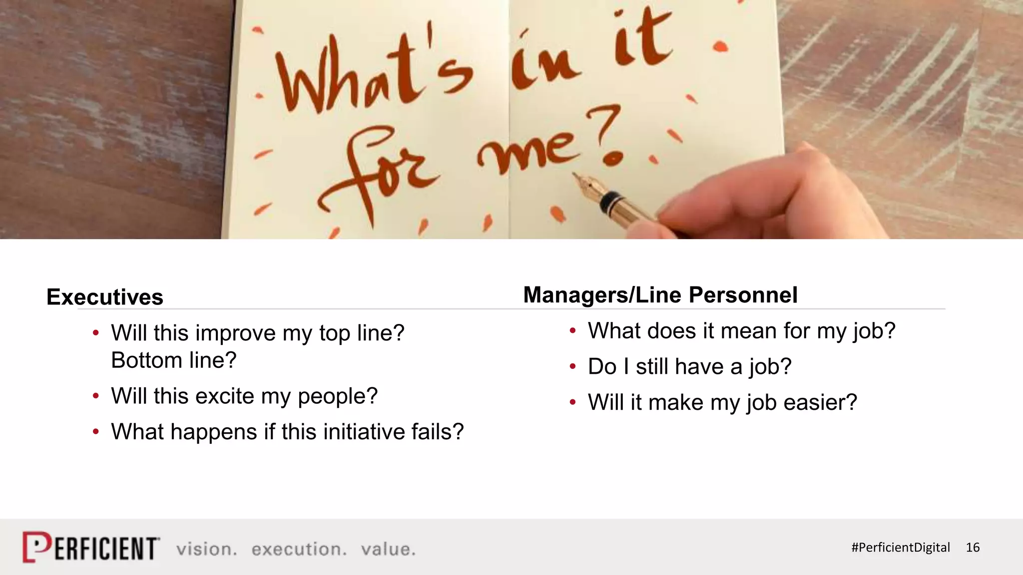 16#PerficientDigital
CHANGE IS DIFFERENT
Managers/Line Personnel
• What does it mean for my job?
• Do I still have a job?
• Will it make my job easier?
Executives
• Will this improve my top line?
Bottom line?
• Will this excite my people?
• What happens if this initiative fails?
 