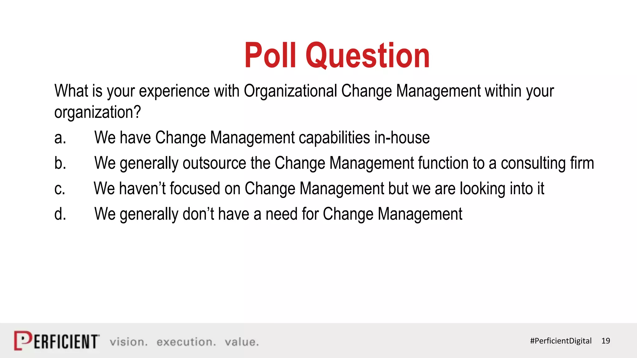 19#PerficientDigital
Poll Question
What is your experience with Organizational Change Management within your
organization?
a. We have Change Management capabilities in-house
b. We generally outsource the Change Management function to a consulting firm
c. We haven’t focused on Change Management but we are looking into it
d. We generally don’t have a need for Change Management
 