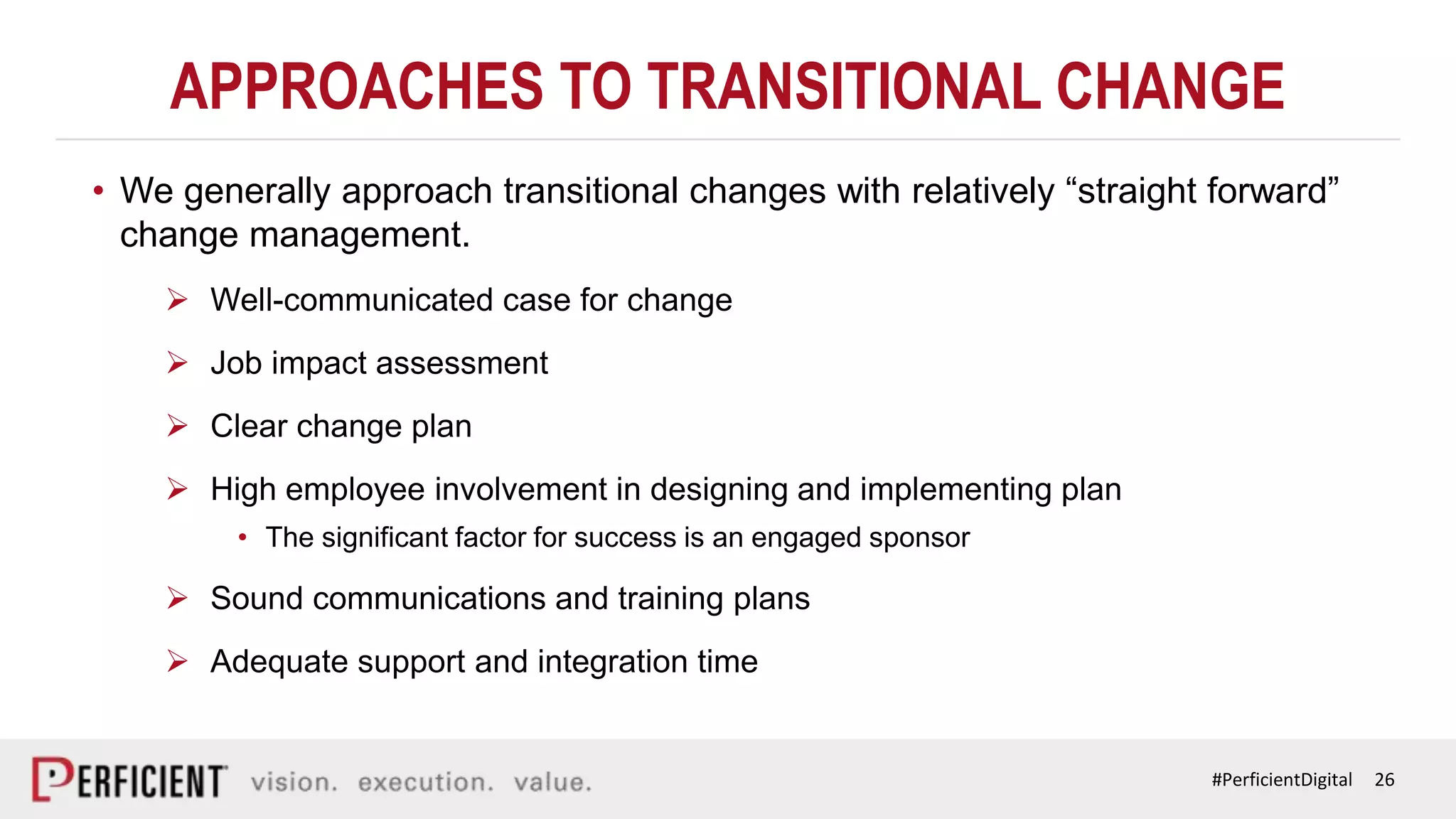 26#PerficientDigital
APPROACHES TO TRANSITIONAL CHANGE
• We generally approach transitional changes with relatively “straight forward”
change management.
 Well-communicated case for change
 Job impact assessment
 Clear change plan
 High employee involvement in designing and implementing plan
• The significant factor for success is an engaged sponsor
 Sound communications and training plans
 Adequate support and integration time
 