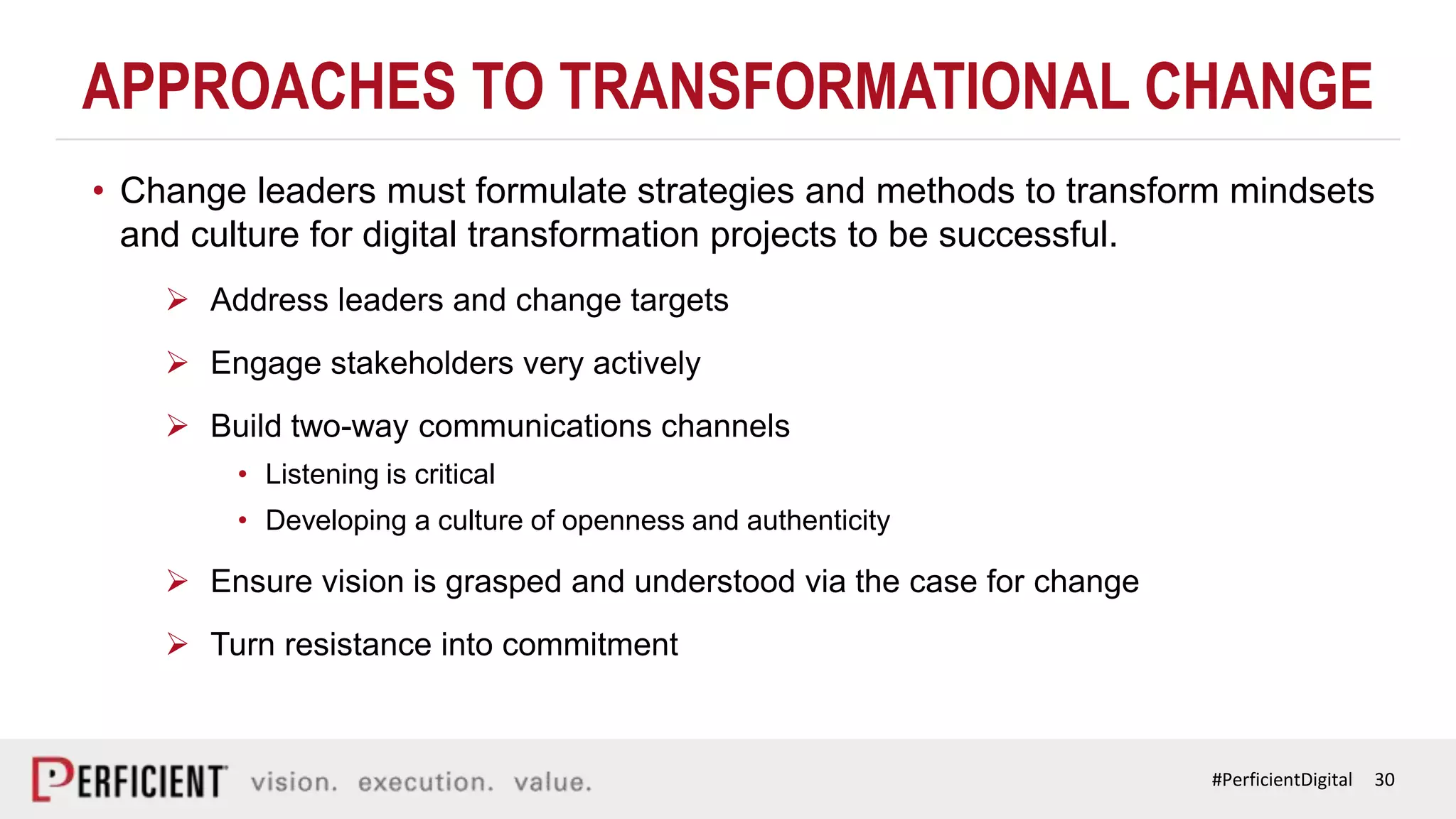 30#PerficientDigital
APPROACHES TO TRANSFORMATIONAL CHANGE
• Change leaders must formulate strategies and methods to transform mindsets
and culture for digital transformation projects to be successful.
 Address leaders and change targets
 Engage stakeholders very actively
 Build two-way communications channels
• Listening is critical
• Developing a culture of openness and authenticity
 Ensure vision is grasped and understood via the case for change
 Turn resistance into commitment
 