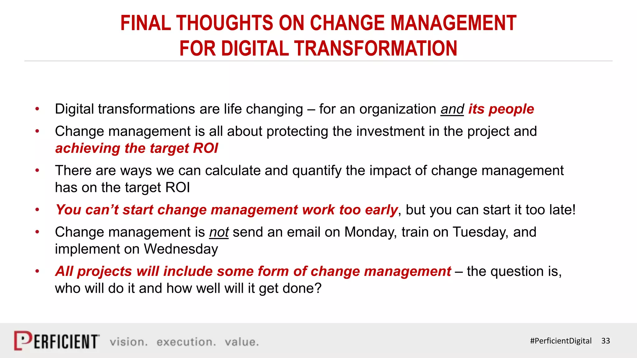 33#PerficientDigital
FINAL THOUGHTS ON CHANGE MANAGEMENT
FOR DIGITAL TRANSFORMATION
• Digital transformations are life changing – for an organization and its people
• Change management is all about protecting the investment in the project and
achieving the target ROI
• There are ways we can calculate and quantify the impact of change management
has on the target ROI
• You can’t start change management work too early, but you can start it too late!
• Change management is not send an email on Monday, train on Tuesday, and
implement on Wednesday
• All projects will include some form of change management – the question is,
who will do it and how well will it get done?
 