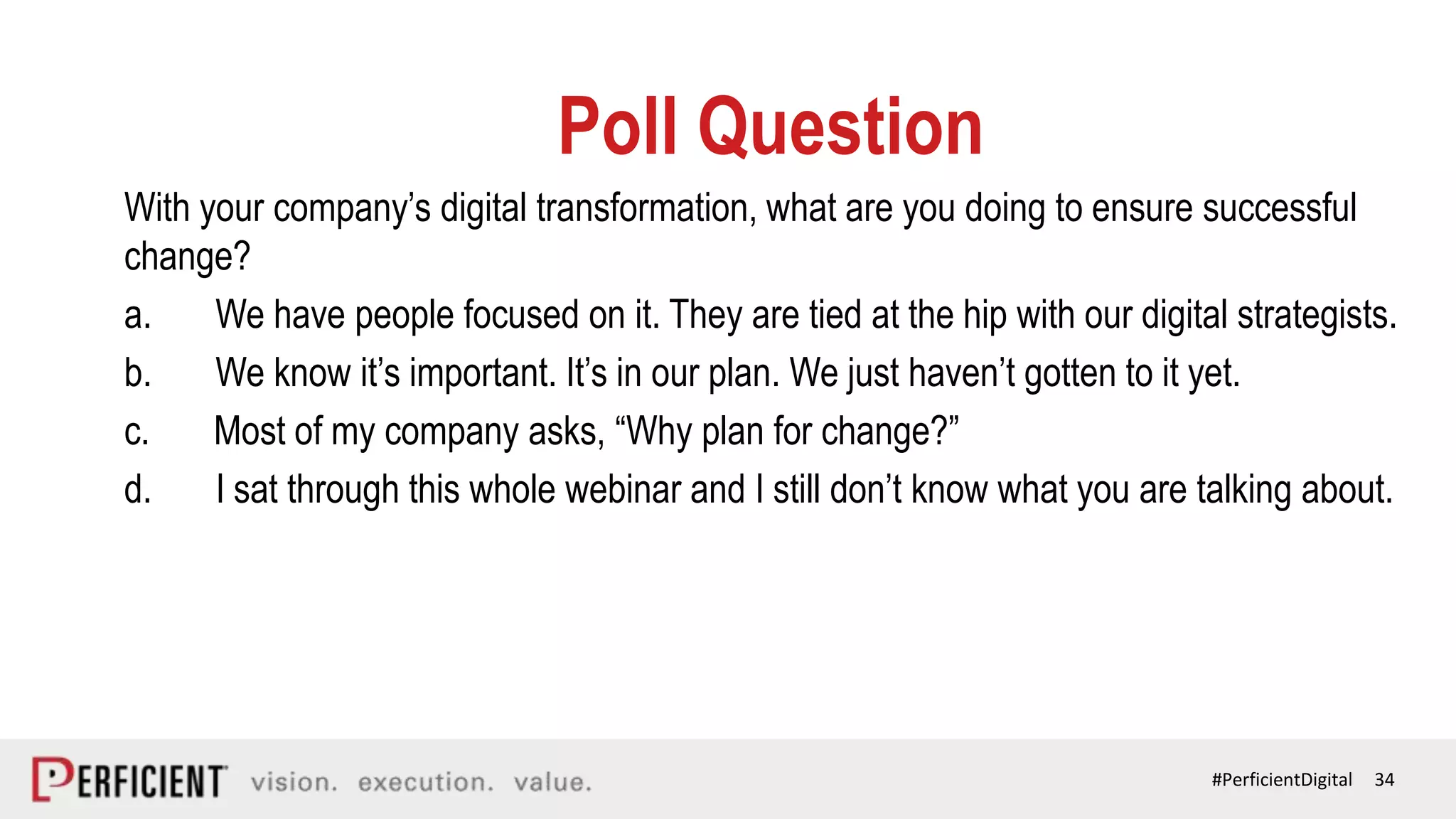 34#PerficientDigital
Poll Question
With your company’s digital transformation, what are you doing to ensure successful
change?
a. We have people focused on it. They are tied at the hip with our digital strategists.
b. We know it’s important. It’s in our plan. We just haven’t gotten to it yet.
c. Most of my company asks, “Why plan for change?”
d. I sat through this whole webinar and I still don’t know what you are talking about.
 