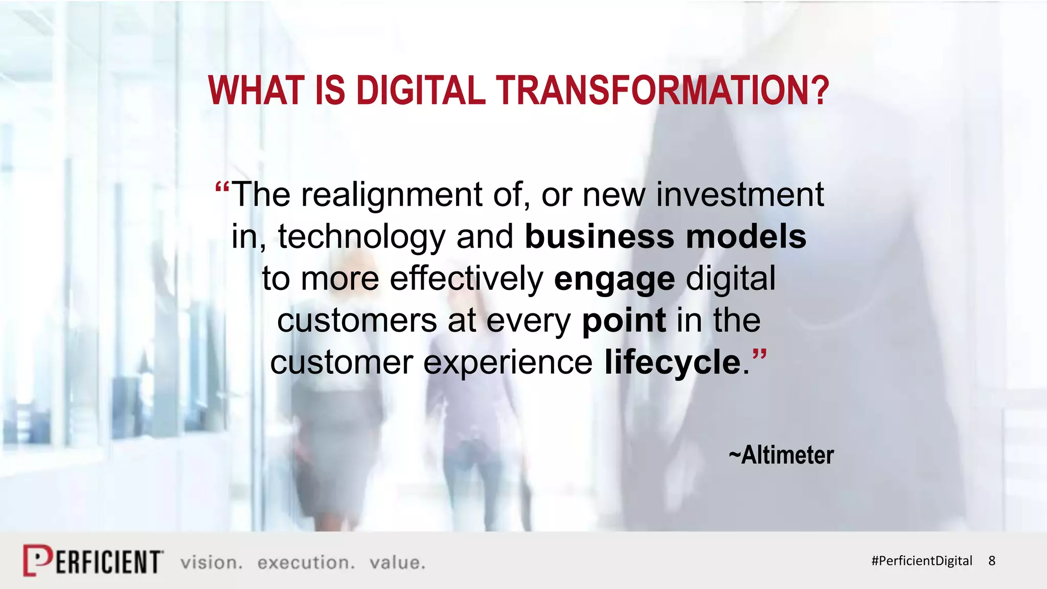 8#PerficientDigital
WHAT IS DIGITAL TRANSFORMATION?
“The realignment of, or new investment
in, technology and business models
to more effectively engage digital
customers at every point in the
customer experience lifecycle.”
~Altimeter
 