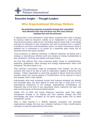 Executive Insight >> Thought Leaders

         Why Organizational Strategy Matters
         Top performing companies successfully leverage their organization
          more effectively than rivals and derive over 64% more profit per
                        employee than next-tier performers

A regional bank in the northeastern United States recognizes that unless it changes
its business model its long-term viability as an independent is under threat as
financial service giants invade its turf. A European pharma knows that it must rapidly
unbundle its enterprise to stay competitive and shift its business from a research
orientation to one that is commercialization-centric. An Indian manufacturer seeks to
globalize but is constrained in its growth by a leadership glass ceiling and an
ingrained culture that rejects outsiders.
Three companies, on different continents, in different industries; all dealing with a
strategic or discontinuous inflection point and needing to change foundationally to
stay competitive; all facing new realities and tough choices.
Are they that different than most companies today? Issues of competitiveness,
leadership, globalization, talent shortage and strategy implementation affect most
companies. The short answer is no.
Their particular circumstance might be strategically more complex, but like any
company they need to be able to build an organization capable of delivering their
strategy. Today’s organization is rarely fully equipped to deliver tomorrow’s desired
business results and varying degrees of transformation will be required to assure
that strategic intent is fully realized.
Unfortunately while most companies convert their business strategies into detailed
and actionable plans, the same degree of acuity and rigor is rarely given to the
organizational implications of the strategy. Organizational considerations are
frequently kept at the level of new organization charts, headcount and labor cost
data and big program-of-the-period determinations.
Indeed 47% of CEOs and Human Resources executives admit their talent
management strategy is not aligned with their business strategy and 54%
acknowledge that senior managers do not spend enough quality time on talent
management, period.
What is really required is a skillfully designed, purposeful, and actionable
organizational strategy that lays out a detailed roadmap of those transformations
necessary to meet the requirements of the future.


                                      Copyright (c) 2008. Charlesmore Partners International. All Rights Reserved.



 connect@charlesmore.com          +1 215.353.6472                              www.charlesmore.com
 