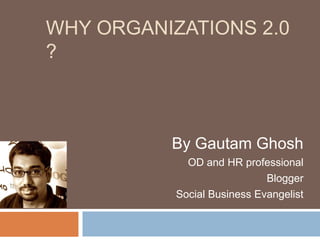 Why Organizations 2.0 ?,[object Object],By Gautam Ghosh,[object Object],OD and HR professional ,[object Object],Blogger,[object Object],Social Business Evangelist,[object Object]