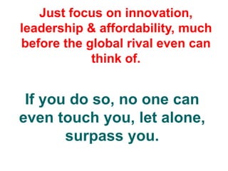 Just focus on innovation,
leadership & affordability, much
before the global rival even can
think of.
If you do so, no one can
even touch you, let alone,
surpass you.
 