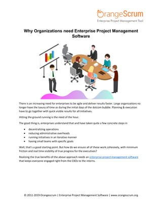 © 2011-2019 Orangescrum | Enterprise Project Management Software | www.orangescrum.org
Why Organizations need Enterprise Project Management
Software
There is an increasing need for enterprises to be agile and deliver results faster. Large organizations no
longer have the luxury of time as during the initial days of the dotcom bubble. Planning & execution
have to go together with quick visible results for all initiatives.
Hitting the ground running is the need of the hour.
The good thing is, enterprises understand that and have taken quite a few concrete steps in
 decentralizing operations
 reducing administrative overheads
 running initiatives in an iterative manner
 having small teams with specific goals
Well, that’s a good starting point. But how do we ensure all of these work cohesively, with minimum
friction and real time visibility of true progress for the executives?
Realizing the true benefits of the above approach needs an enterprise project management software
that keeps everyone engaged right from the CXOs to the interns.
 