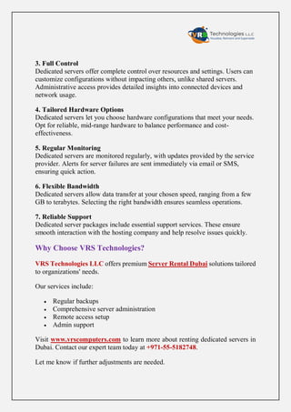 3. Full Control
Dedicated servers offer complete control over resources and settings. Users can
customize configurations without impacting others, unlike shared servers.
Administrative access provides detailed insights into connected devices and
network usage.
4. Tailored Hardware Options
Dedicated servers let you choose hardware configurations that meet your needs.
Opt for reliable, mid-range hardware to balance performance and cost-
effectiveness.
5. Regular Monitoring
Dedicated servers are monitored regularly, with updates provided by the service
provider. Alerts for server failures are sent immediately via email or SMS,
ensuring quick action.
6. Flexible Bandwidth
Dedicated servers allow data transfer at your chosen speed, ranging from a few
GB to terabytes. Selecting the right bandwidth ensures seamless operations.
7. Reliable Support
Dedicated server packages include essential support services. These ensure
smooth interaction with the hosting company and help resolve issues quickly.
Why Choose VRS Technologies?
VRS Technologies LLC offers premium Server Rental Dubai solutions tailored
to organizations' needs.
Our services include:
 Regular backups
 Comprehensive server administration
 Remote access setup
 Admin support
Visit www.vrscomputers.com to learn more about renting dedicated servers in
Dubai. Contact our expert team today at +971-55-5182748.
Let me know if further adjustments are needed.
 