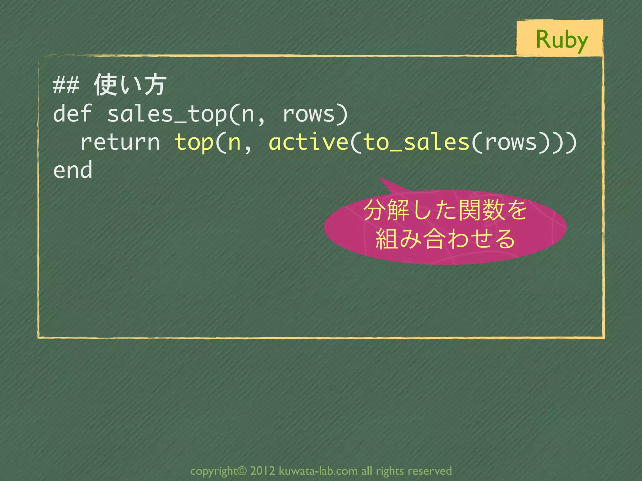 Ruby
##	 使い方
def	 sales_top(n,	 rows)
	 	 return	 top(n,	 active(to_sales(rows)))
end
                                           分解した関数を
                                            組み合わせる




           copyright© 2012 kuwata-lab.com all rights reserved
 