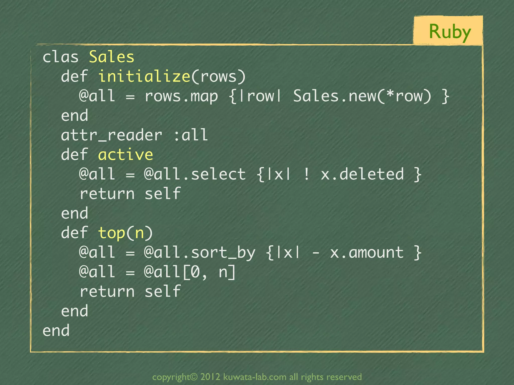 Ruby
clas	 Sales
	 	 def	 initialize(rows)
	 	 	 	 @all	 =	 rows.map	 {|row|	 Sales.new(*row)	 }
	 	 end
	 	 attr_reader	 :all
	 	 def	 active
	 	 	 	 @all	 =	 @all.select	 {|x|	 !	 x.deleted	 }
	 	 	 	 return	 self
	 	 end
	 	 def	 top(n)
	 	 	 	 @all	 =	 @all.sort_by	 {|x|	 -	 x.amount	 }
	 	 	 	 @all	 =	 @all[0,	 n]
	 	 	 	 return	 self
	 	 end
end

              copyright© 2012 kuwata-lab.com all rights reserved
 