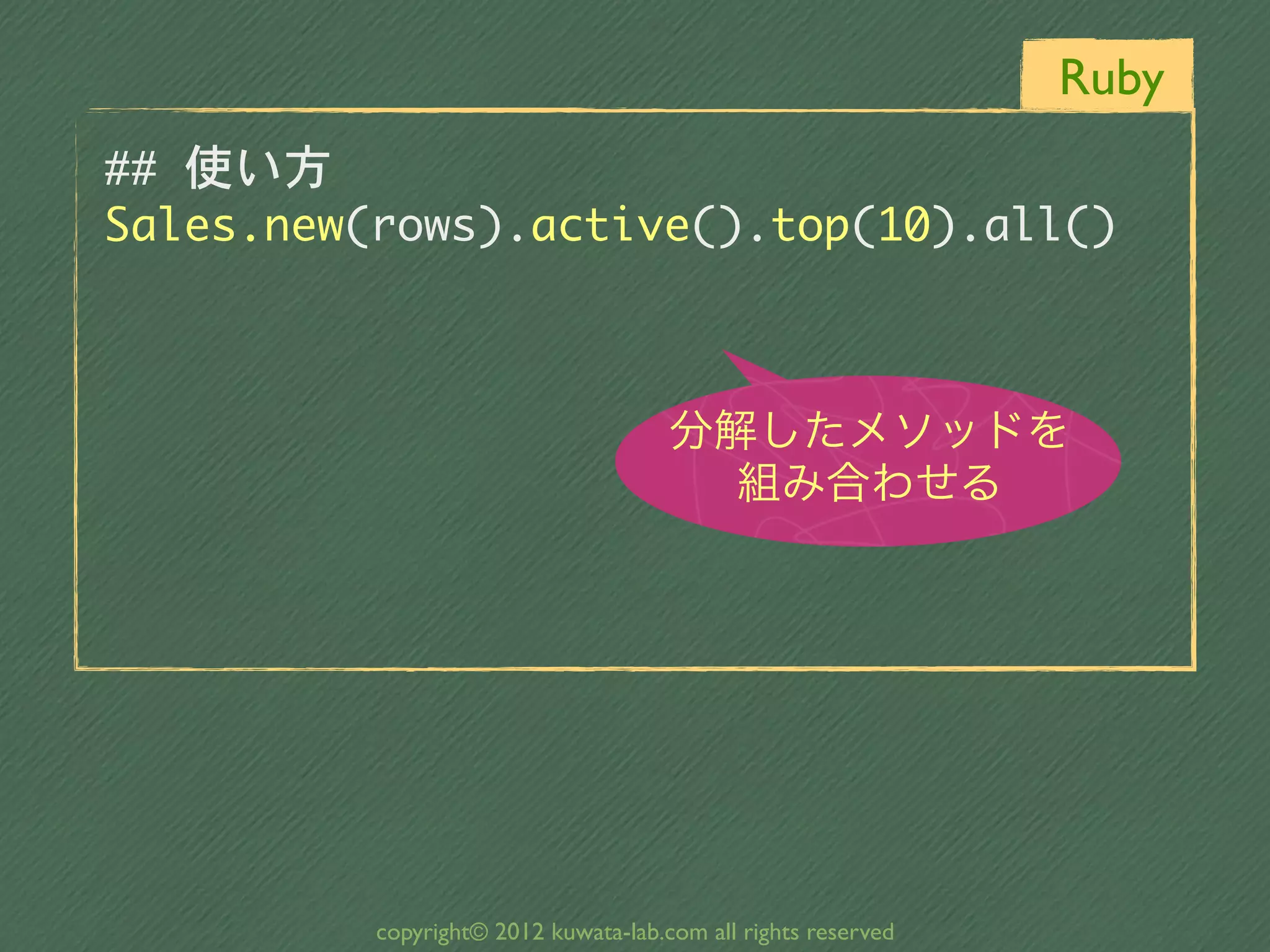 Ruby
##	 使い方
Sales.new(rows).active().top(10).all()


                                      分解したメソッドを
                                        組み合わせる




          copyright© 2012 kuwata-lab.com all rights reserved
 