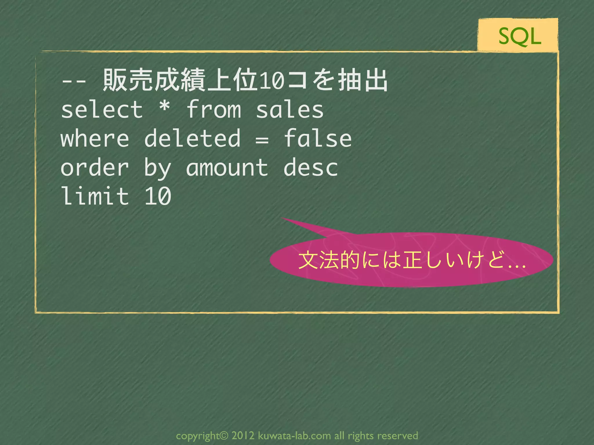 SQL
--	 販売成績上位10コを抽出
select	 *	 from	 sales
where	 deleted	 =	 false
order	 by	 amount	 desc
limit	 10

                                 文法的には正しいけど…




        copyright© 2012 kuwata-lab.com all rights reserved
 