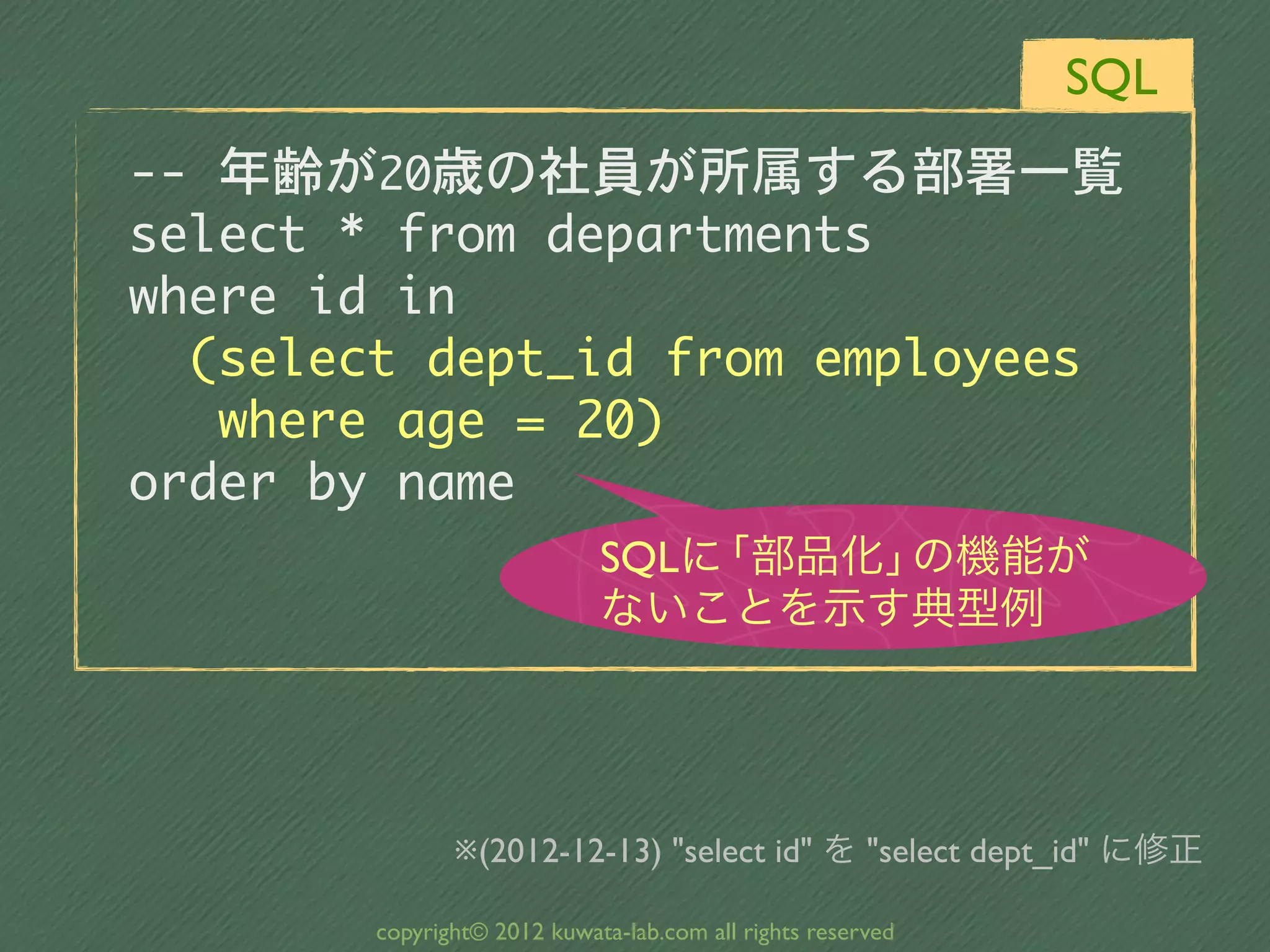 SQL
--	 年齢が20歳の社員が所属する部署一覧
select	 *	 from	 departments
where	 id	 in
	 	 (select	 dept_id	 from	 employees
	 	 	 where	 age	 =	 20)
order	 by	 name
                              SQLに「部品化」の機能が
                              ないことを示す典型例




                ※(2012-12-13) "select id" を "select dept_id" に修正

         copyright© 2012 kuwata-lab.com all rights reserved
 