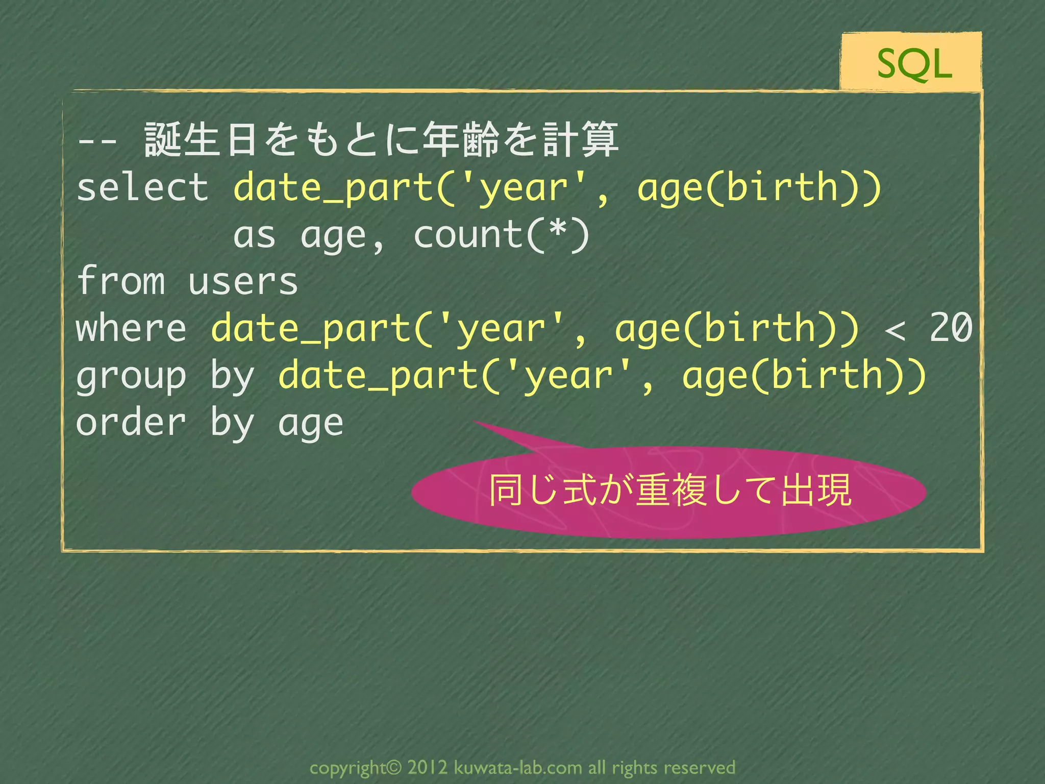 SQL
--	 誕生日をもとに年齢を計算
select	 date_part('year',	 age(birth))	 	 	 
	 	 	 	 	 	 	 as	 age,	 count(*)
from	 users
where	 date_part('year',	 age(birth))	 <	 20
group	 by	 date_part('year',	 age(birth))
order	 by	 age
                               同じ式が重複して出現




           copyright© 2012 kuwata-lab.com all rights reserved
 