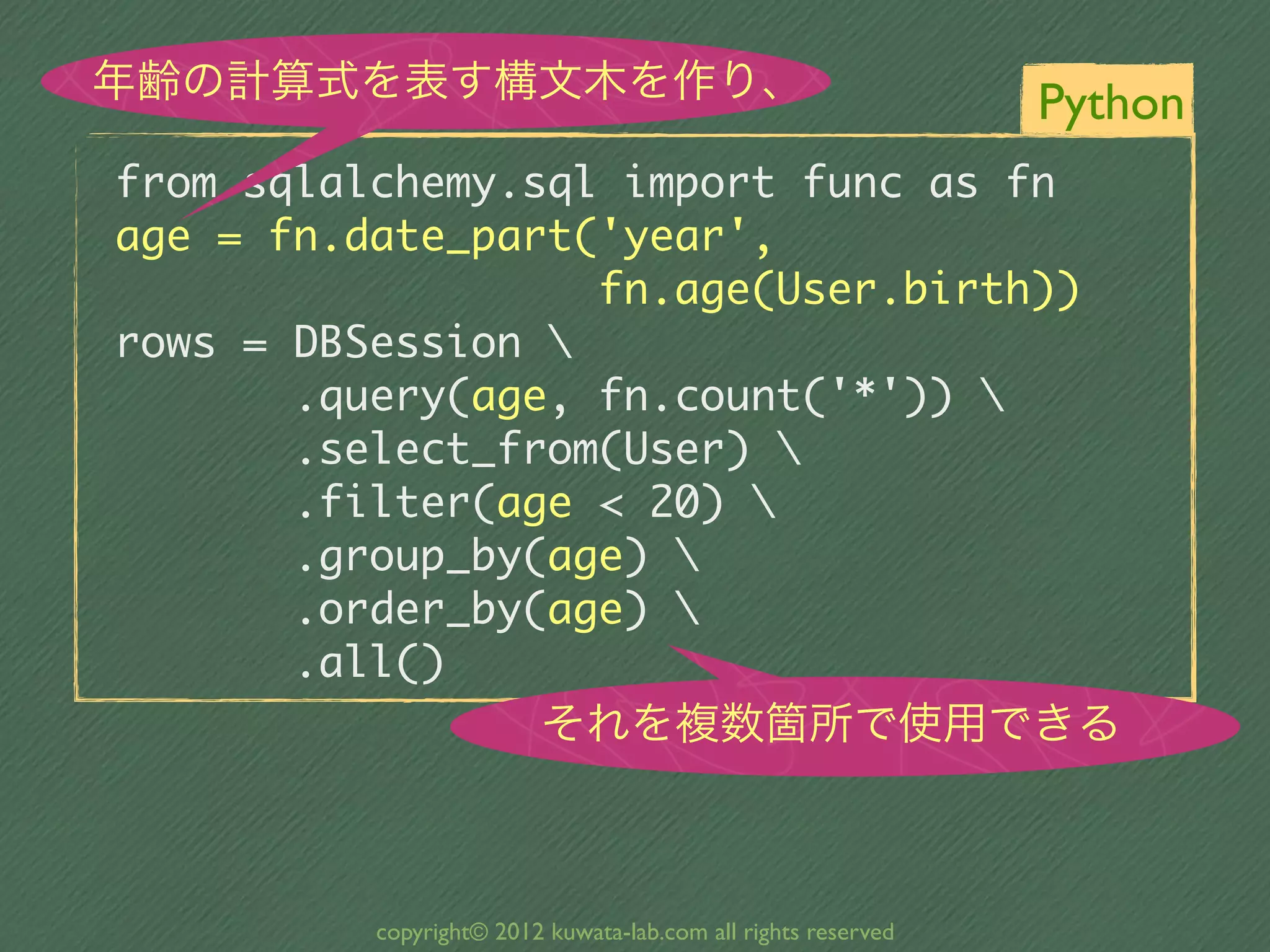 年齢の計算式を表す構文木を作り、                                       Python
from	 sqlalchemy.sql	 import	 func	 as	 fn
age	 =	 fn.date_part('year',	 
	 	 	 	 	 	 	 	 	 	 	 	 	 	 	 	 	 	 	 fn.age(User.birth))
rows	 =	 DBSession	 
	 	 	 	 	 	 	 .query(age,	 fn.count('*'))	 
	 	 	 	 	 	 	 .select_from(User)	 
	 	 	 	 	 	 	 .filter(age	 <	 20)	 
	 	 	 	 	 	 	 .group_by(age)	 
	 	 	 	 	 	 	 .order_by(age)	 
	 	 	 	 	 	 	 .all()
                             それを複数箇所で使用できる



              copyright© 2012 kuwata-lab.com all rights reserved
 