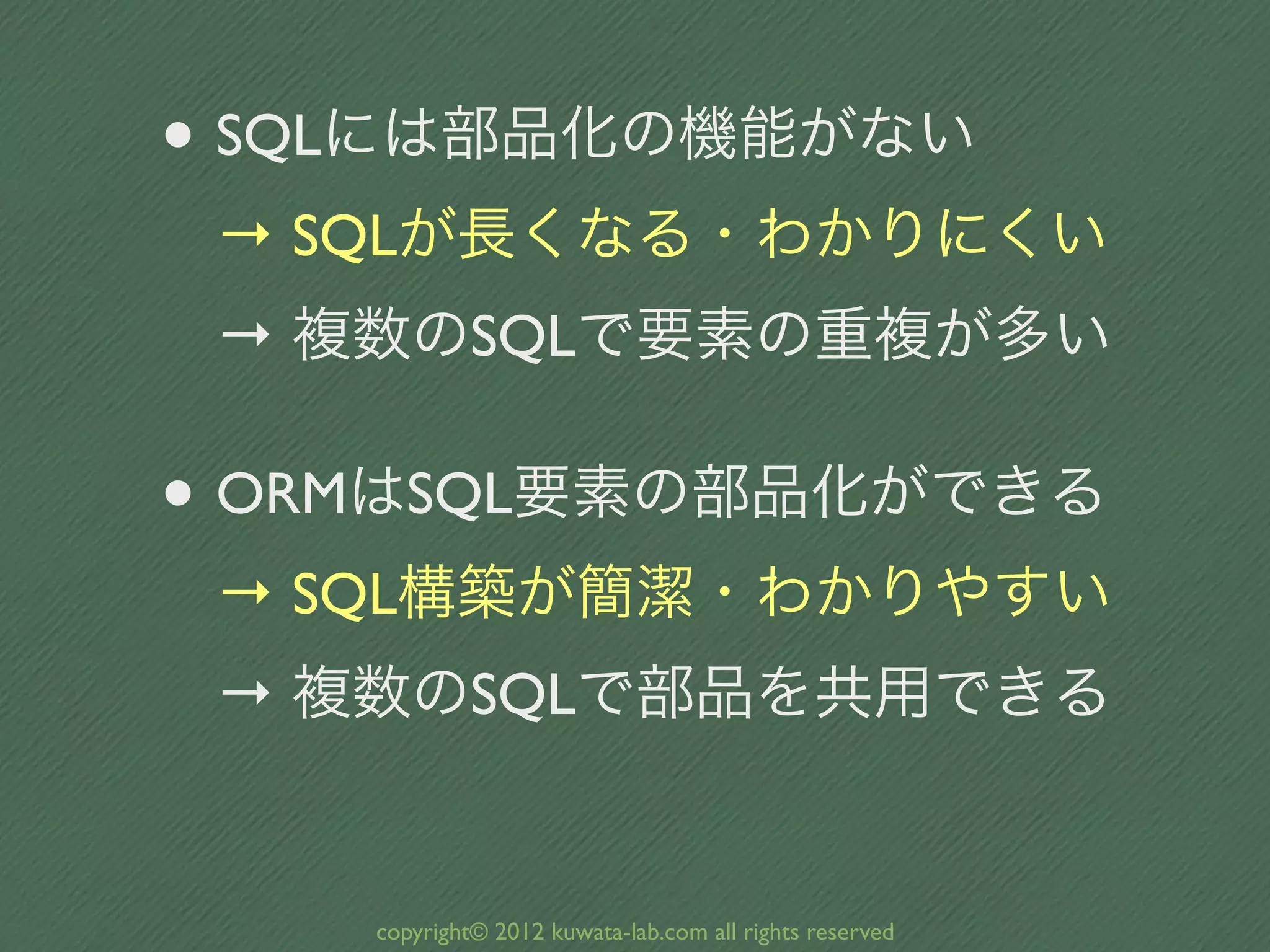 • SQLには部品化の機能がない
 → SQLが長くなる・わかりにくい
 → 複数のSQLで要素の重複が多い

• ORMはSQL要素の部品化ができる
 → SQL構築が簡潔・わかりやすい
 → 複数のSQLで部品を共用できる


    copyright© 2012 kuwata-lab.com all rights reserved
 