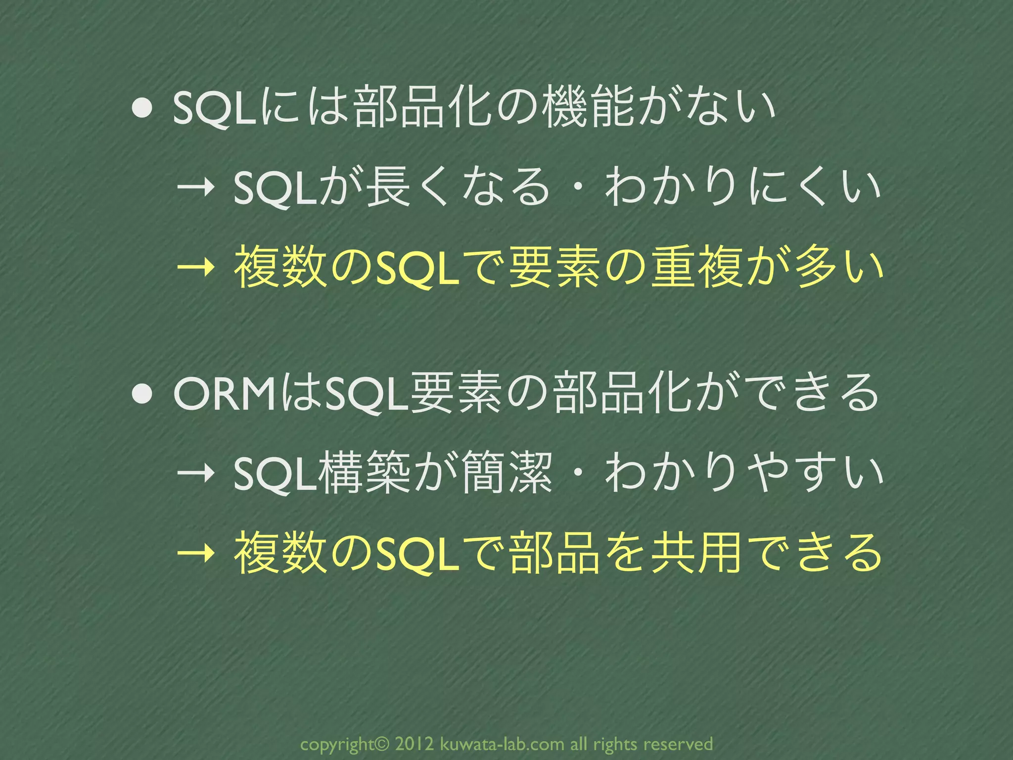 • SQLには部品化の機能がない
 → SQLが長くなる・わかりにくい
 → 複数のSQLで要素の重複が多い

• ORMはSQL要素の部品化ができる
 → SQL構築が簡潔・わかりやすい
 → 複数のSQLで部品を共用できる


    copyright© 2012 kuwata-lab.com all rights reserved
 