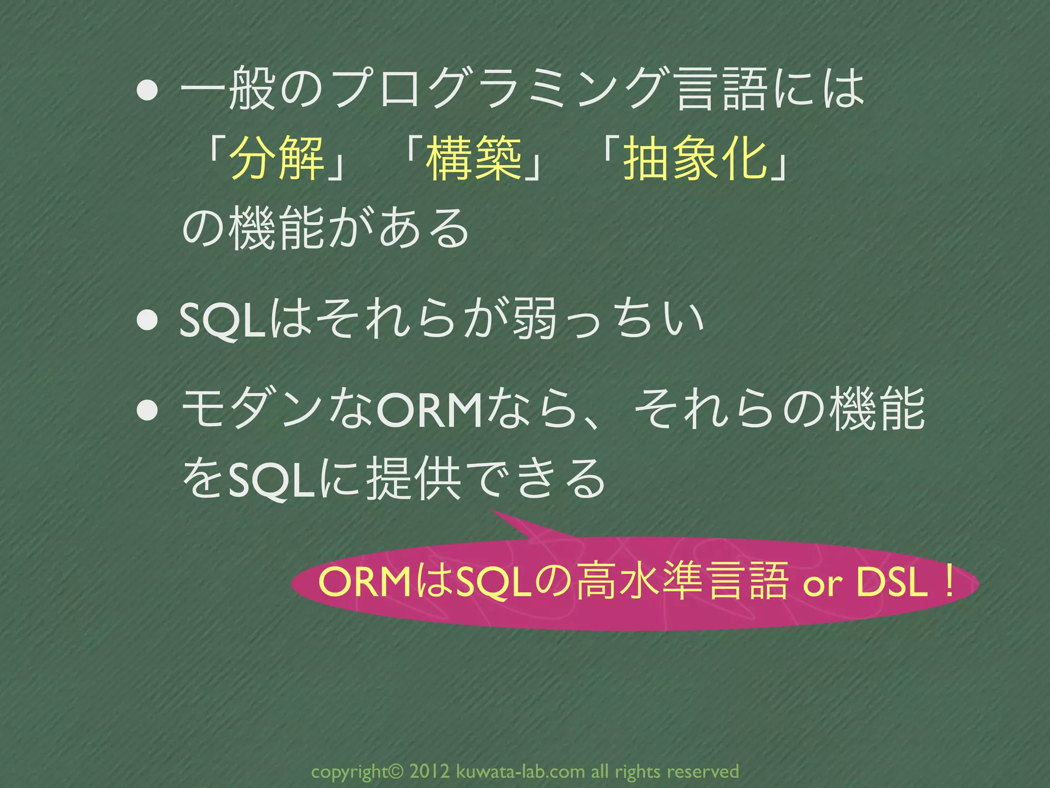 • 一般のプログラミング言語には
 「分解」「構築」「抽象化」
 の機能がある

• SQLはそれらが弱っちい
• モダンなORMなら、それらの機能
 をSQLに提供できる

    ORMはSQLの高水準言語 or DSL！



    copyright© 2012 kuwata-lab.com all rights reserved
 