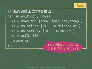 Ruby
##	 販売実績上位Nコを抽出
def	 sales_top(n,	 rows)
	 	 xs	 =	 rows.map	 {|row|	 Sale.new(*row)	 }
	 	 xs	 =	 xs.select	 {|x|	 !	 x.deleted_at	 }
	 	 xs	 =	 xs.sort_by	 {|x|	 -	 x.amount	 }
	 	 xs	 =	 xs[0,	 10]
	 	 return	 xs
end                       1つの関数でいろんな
                                      ことをやりすぎている




            copyright© 2012 kuwata-lab.com all rights reserved
 