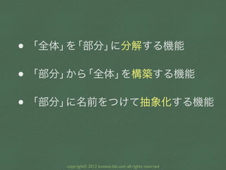 • 「全体」 「部分」
      を    に分解する機能

• 「部分」 「全体」
      から   を構築する機能

• 「部分」に名前をつけて抽象化する機能




     copyright© 2012 kuwata-lab.com all rights reserved
 