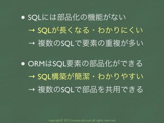 • SQLには部品化の機能がない
 → SQLが長くなる・わかりにくい
 → 複数のSQLで要素の重複が多い

• ORMはSQL要素の部品化ができる
 → SQL構築が簡潔・わかりやすい
 → 複数のSQLで部品を共用できる


    copyright© 2012 kuwata-lab.com all rights reserved
 
