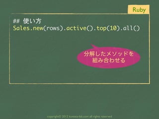Ruby
##	 使い方
Sales.new(rows).active().top(10).all()


                                      分解したメソッドを
                                        組み合わせる




          copyright© 2012 kuwata-lab.com all rights reserved
 