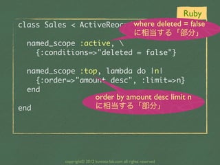 Ruby
                             where deleted = false
class	 Sales	 <	 ActiveReocrd::Base
                                                  に相当する「部分」
	 	 named_scope	 :active,	 
	 	 	 	 {:conditions=>"deleted	 =	 false"}

	 	 named_scope	 :top,	 lambda	 do	 |n|
	 	 	 	 {:order=>"amount	 desc",	 :limit=>n}
	 	 end
                            order by amount desc limit n
end                         に相当する「部分」




            copyright© 2012 kuwata-lab.com all rights reserved
 