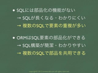 • SQLには部品化の機能がない
 → SQLが長くなる・わかりにくい
 → 複数のSQLで要素の重複が多い

• ORMはSQL要素の部品化ができる
 → SQL構築が簡潔・わかりやすい
 → 複数のSQLで部品を共用できる


    co...