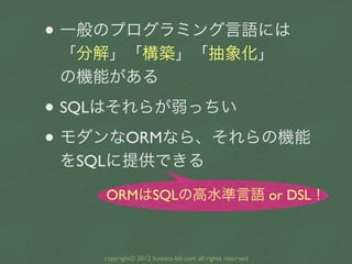 • 一般のプログラミング言語には
 「分解」「構築」「抽象化」
 の機能がある

• SQLはそれらが弱っちい
• モダンなORMなら、それらの機能
 をSQLに提供できる

    ORMはSQLの高水準言語 or DSL！



    c...