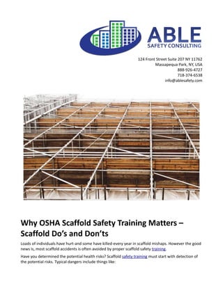 124 Front Street Suite 207 NY 11762
Massapequa Park, NY, USA
888-926-4727
718-374-6538
info@ablesafety.com
Why OSHA Scaffold Safety Training Matters –
Scaffold Do’s and Don’ts
Loads of individuals have hurt-and some have killed-every year in scaffold mishaps. However the good
news is, most scaffold accidents is often avoided by proper scaffold safety training.
Have you determined the potential health risks? Scaffold safety training must start with detection of
the potential risks. Typical dangers include things like:
 