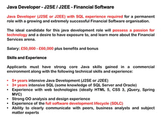 Java Developer - J2SE / J2EE - Financial Software
Java Developer (J2SE or J2EE) with SQL experience required for a permanent
role with a growing and extremely successful Financial Software organisation.
The ideal candidate for this java development role will possess a passion for
technology and a desire to have exposure to, and learn more about the Financial
Services arena.
Salary: £50,000 - £60,000 plus benefits and bonus
Skills and Experience
Applicants must have strong core Java skills gained in a commercial
environment along with the following technical skills and experience:

• 5+ years intensive Java Development (J2SE or J2EE)
• 3+ years intensive SQL (some knowledge of SQL Server and Oracle)
• Experience with web technologies (ideally HTML 5, CSS 3, jQuery, Spring
MVC)
• Strong OO analysis and design experience
• Experience of the full software development lifecycle (SDLC)
• Ability to clearly communicate with peers, business analysts and subject
matter experts

 