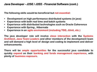 Java Developer - J2SE / J2EE - Financial Software (cont.)
The following skills would be beneficial but not essential:
•
•
•
•
•

Development on high performance distributed systems (in java)
Experience with both real time and batch systems
Experience with distributed technologies such as Oracle Coherence
Experience with Spring , Hibernate
Experience in an agile environment (including TDD, JUnit, etc.)

The java developer role will involve close interaction with the Systems
Architect, Java Team Leaders and other members of the development team
and will demand a high level of design and coding to implement and deliver
enhancements.
There will be ample opportunities for the successful java candidate to
quickly expand on their banking and funds management experience, with
plenty of business exposure.

 