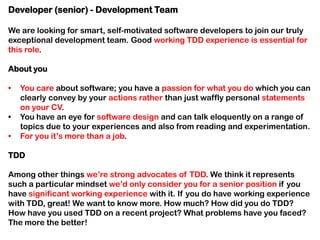 Developer (senior) - Development Team
We are looking for smart, self-motivated software developers to join our truly
exceptional development team. Good working TDD experience is essential for
this role.
About you
•
•
•

You care about software; you have a passion for what you do which you can
clearly convey by your actions rather than just waffly personal statements
on your CV.
You have an eye for software design and can talk eloquently on a range of
topics due to your experiences and also from reading and experimentation.
For you it’s more than a job.

TDD
Among other things we’re strong advocates of TDD. We think it represents
such a particular mindset we’d only consider you for a senior position if you
have significant working experience with it. If you do have working experience
with TDD, great! We want to know more. How much? How did you do TDD?
How have you used TDD on a recent project? What problems have you faced?
The more the better!

 