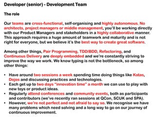 Developer (senior) - Development Team
The role
Our teams are cross-functional, self-organising and highly autonomous. No
architects, project managers or middle management, you’ll be working directly
with our Product Managers and stakeholders in a highly collaborative manner.
This approach requires a huge amount of teamwork and maturity and is not
right for everyone, but we believe it’s the best way to create great software.
Among other things, Pair Programming, TDD/BDD, Refactoring, and
Continuous Delivery are deeply embedded and we’re constantly striving to
improve the way we work. We know typing is not the bottleneck, so among
other things:
• Have around two sessions a week spending time doing things like Katas,
Dojos and discussing practices and technologies.
• Each get up to two days “innovation time” a month we can use to play with
new toys or product ideas.
• Regularly attend conferences and community events, both as participants
and contributors (we’ve recently ran sessions at QCon, SCUK and SPA).
• However, we’re not perfect and not afraid to say so. We recognise we have
many problems which need solving and a long way to go on our journey of
continuous improvement.

 