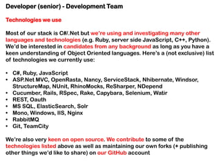 Developer (senior) - Development Team
Technologies we use
Most of our stack is C#/.Net but we’re using and investigating many other
languages and technologies (e.g. Ruby, server side JavaScript, C++, Python).
We’d be interested in candidates from any background as long as you have a
keen understanding of Object Oriented languages. Here’s a (not exclusive) list
of technologies we currently use:
• C#, Ruby, JavaScript
• ASP.Net MVC, OpenRasta, Nancy, ServiceStack, Nhibernate, Windsor,
StructureMap, NUnit, RhinoMocks, ReSharper, NDepend
• Cucumber, Rails, RSpec, Rake, Capybara, Selenium, Watir
• REST, Oauth
• MS SQL, ElasticSearch, Solr
• Mono, Windows, IIS, Nginx
• RabbitMQ
• Git, TeamCity
We’re also very keen on open source. We contribute to some of the
technologies listed above as well as maintaining our own forks (+ publishing
other things we’d like to share) on our GitHub account

 