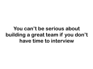 You can’t be serious about
building a great team if you don’t
have time to interview

 