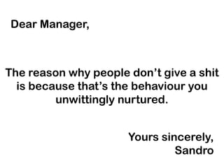 Dear Manager,

The reason why people don’t give a shit
is because that’s the behaviour you
unwittingly nurtured.
Yours sincerely,
Sandro

 