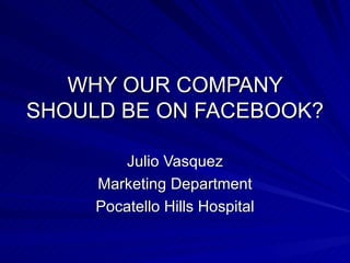 WHY OUR COMPANY SHOULD BE ON FACEBOOK? Julio Vasquez Marketing Department Pocatello Hills Hospital 